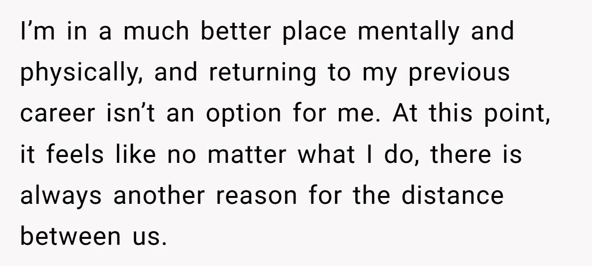 I’m in a much better place mentally and physically, and returning to my previous career isn’t an option for me. At this point, it feels like no matter what I...