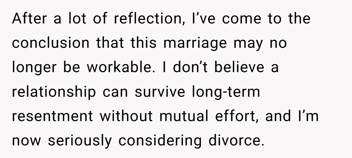 After a lot of reflection, I’ve come to the conclusion that this marriage may no longer be workable. I don’t believe a relationship can survive long-term resentment without mutual effort,...