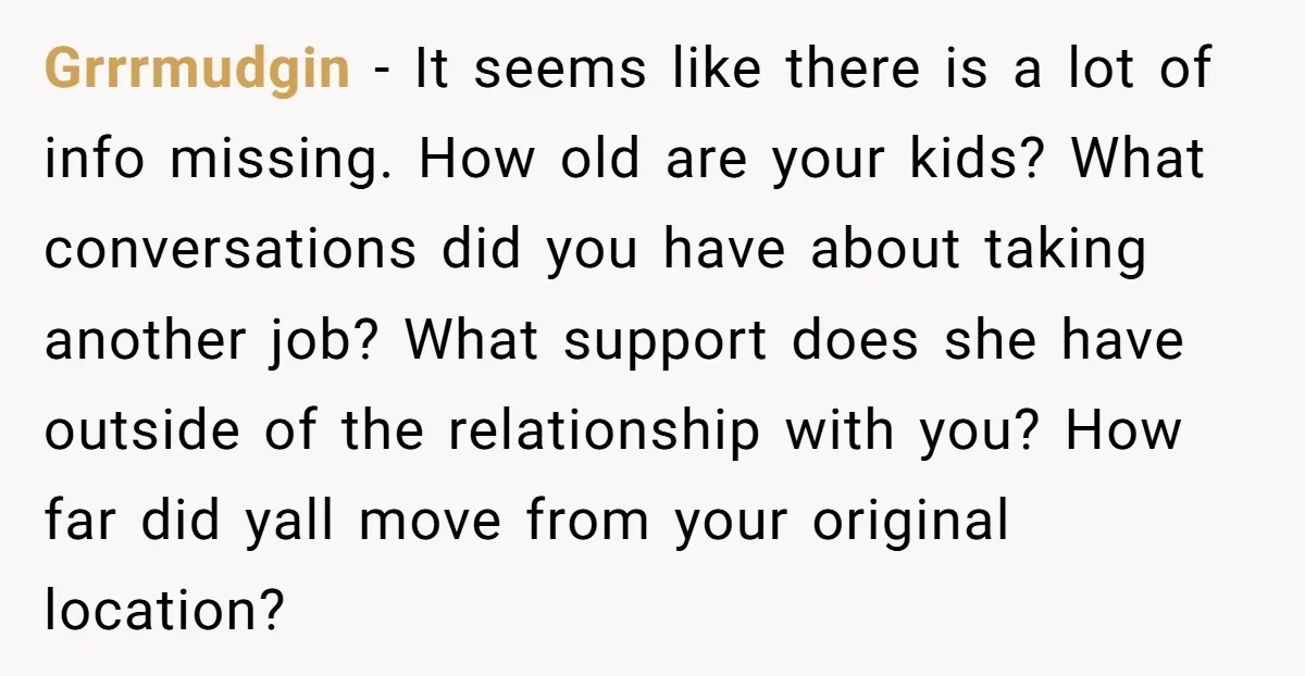Grrrmudgin − It seems like there is a lot of info missing. How old are your kids? What conversations did you have about taking another job? What support does she...