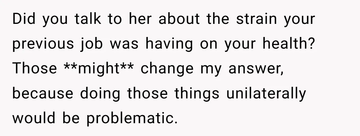 Did you talk to her about the strain your previous job was having on your health? Those **might** change my answer, because doing those things unilaterally would be problematic.