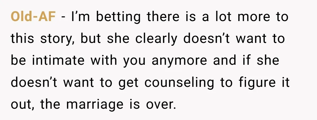 Old-AF − I’m betting there is a lot more to this story, but she clearly doesn’t want to be intimate with you anymore and if she doesn’t want to get...