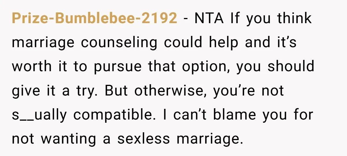 Prize-Bumblebee-2192 − NTA If you think marriage counseling could help and it’s worth it to pursue that option, you should give it a try. But otherwise, you’re not s__ually compatible....