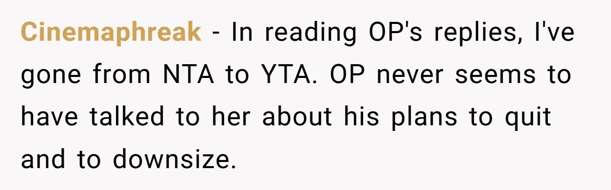 Cinemaphreak − In reading OP's replies, I've gone from NTA to YTA. OP never seems to have talked to her about his plans to quit and to downsize.