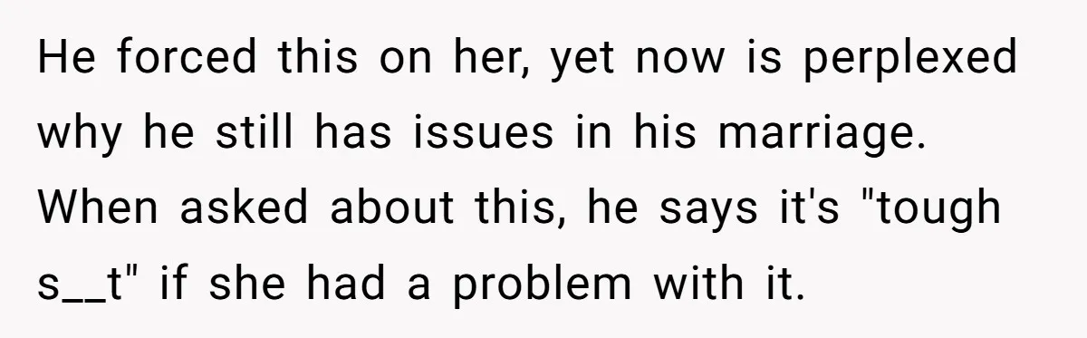 He forced this on her, yet now is perplexed why he still has issues in his marriage. When asked about this, he says it's "tough s__t" if she had a...
