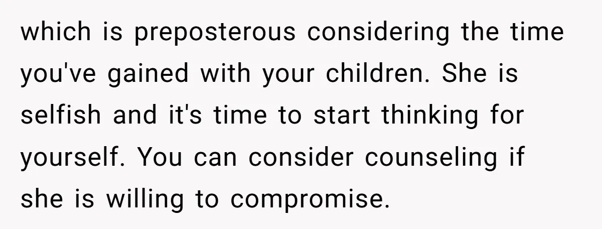which is preposterous considering the time you've gained with your children. She is selfish and it's time to start thinking for yourself. You can consider counseling if she is willing...
