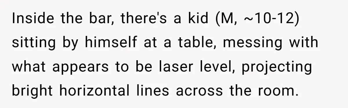 Inside the bar, there's a kid (M, ~10-12) sitting by himself at a table, messing with what appears to be laser level, projecting bright horizontal lines across the room.