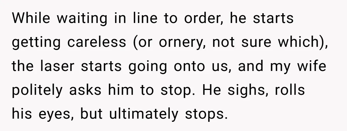 While waiting in line to order, he starts getting careless (or ornery, not sure which), the laser starts going onto us, and my wife politely asks him to stop. He...