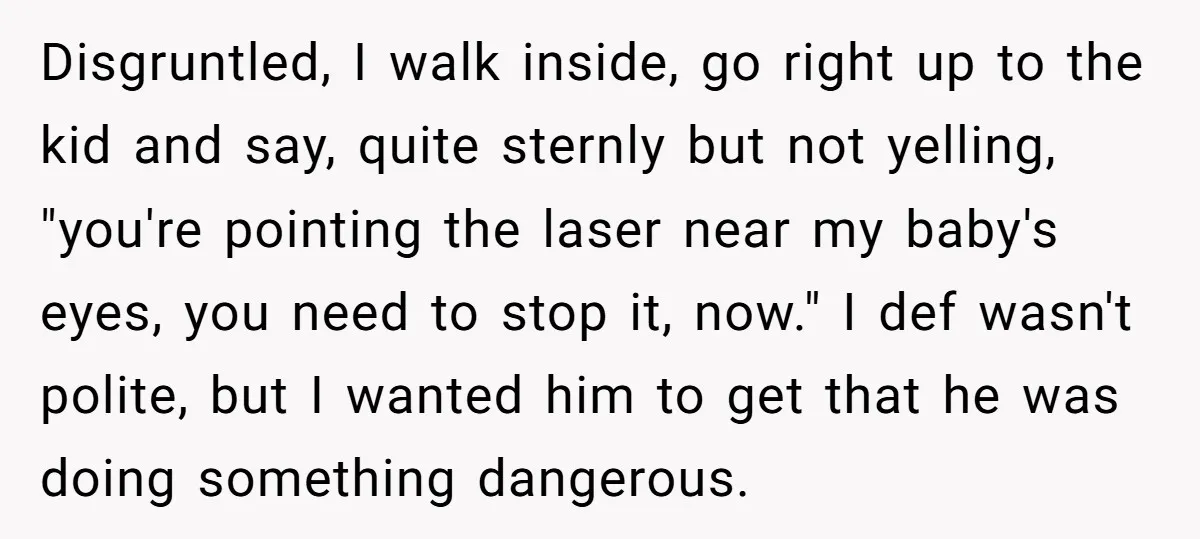 Disgruntled, I walk inside, go right up to the kid and say, quite sternly but not yelling, "you're pointing the laser near my baby's eyes, you need to stop it,...