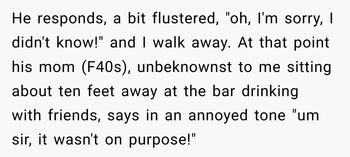He responds, a bit flustered, "oh, I'm sorry, I didn't know!" and I walk away. At that point his mom (F40s), unbeknownst to me sitting about ten feet away at...