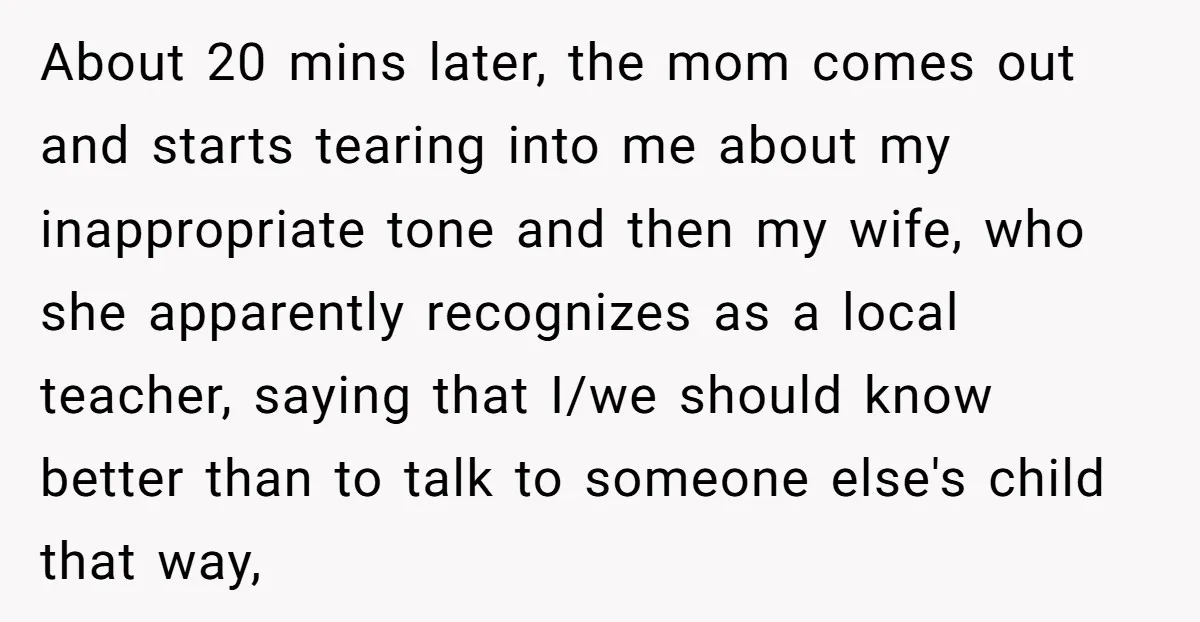 About 20 mins later, the mom comes out and starts tearing into me about my inappropriate tone and then my wife, who she apparently recognizes as a local teacher, saying...
