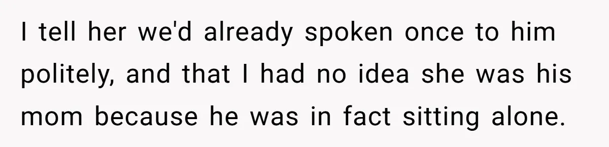 I tell her we'd already spoken once to him politely, and that I had no idea she was his mom because he was in fact sitting alone.