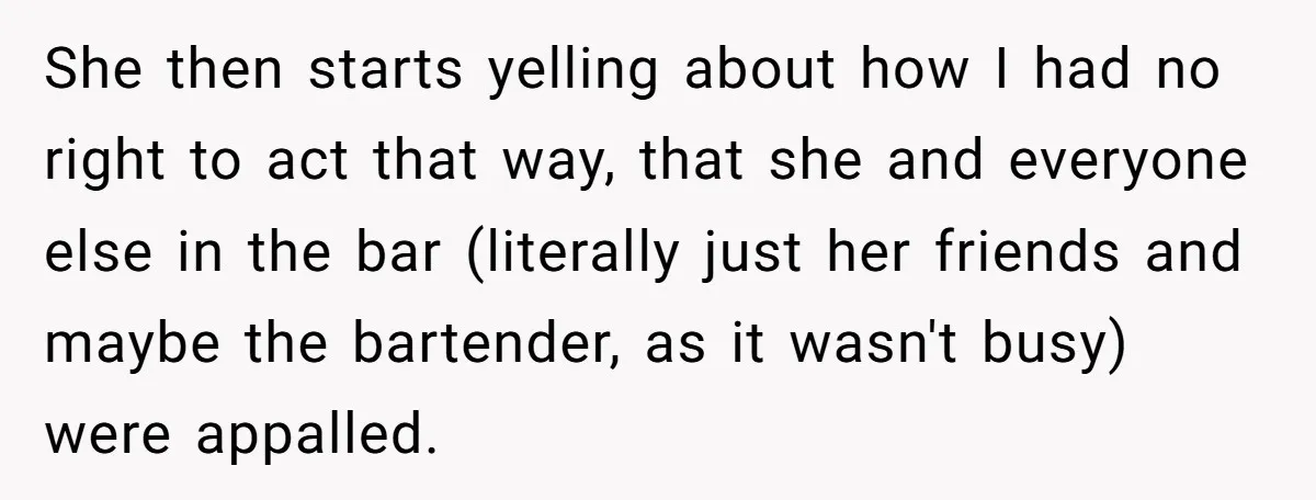 She then starts yelling about how I had no right to act that way, that she and everyone else in the bar (literally just her friends and maybe the bartender,...