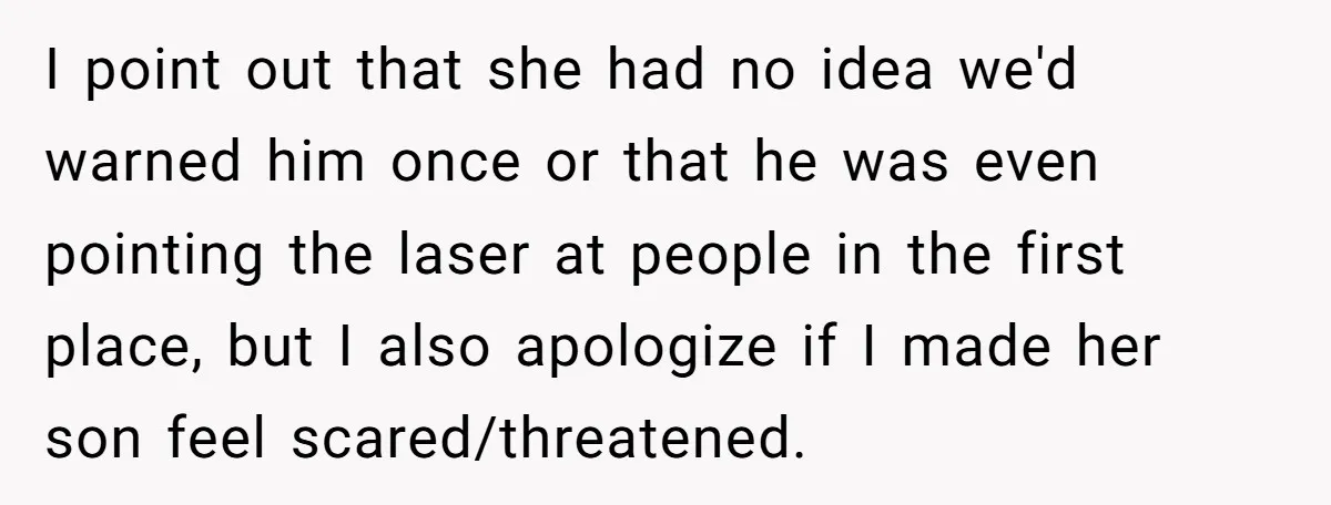 I point out that she had no idea we'd warned him once or that he was even pointing the laser at people in the first place, but I also apologize...