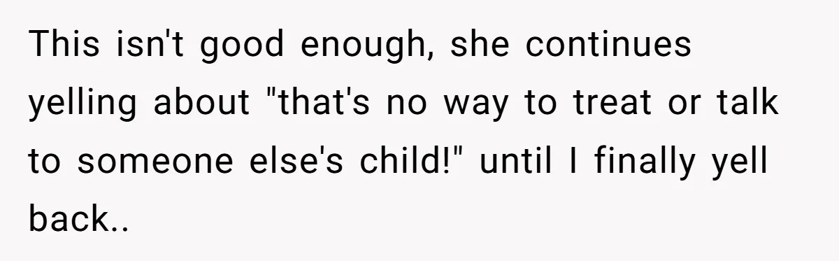 This isn't good enough, she continues yelling about "that's no way to treat or talk to someone else's child!" until I finally yell back..