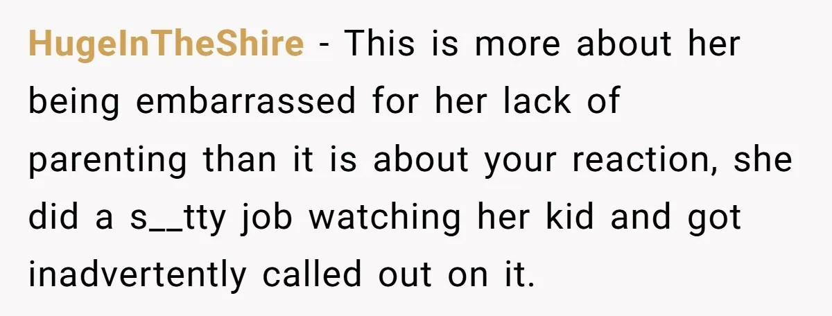 HugeInTheShire − This is more about her being embarrassed for her lack of parenting than it is about your reaction, she did a s__tty job watching her kid and got...