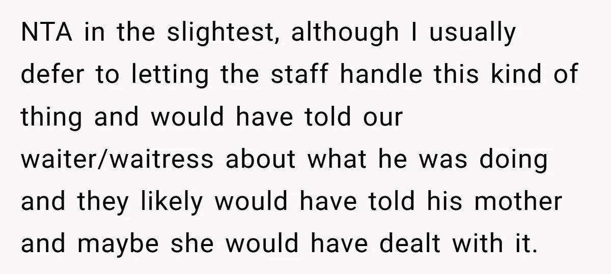 NTA in the slightest, although I usually defer to letting the staff handle this kind of thing and would have told our waiter/waitress about what he was doing and they...