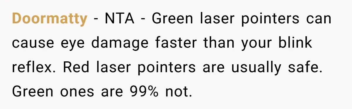 Doormatty − NTA - Green laser pointers can cause eye damage faster than your blink reflex. Red laser pointers are usually safe. Green ones are 99% not.