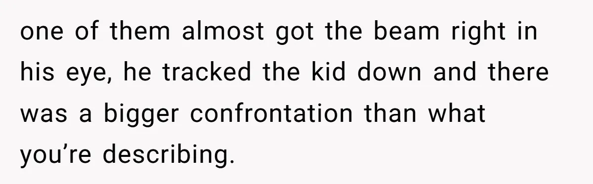 one of them almost got the beam right in his eye, he tracked the kid down and there was a bigger confrontation than what you’re describing.
