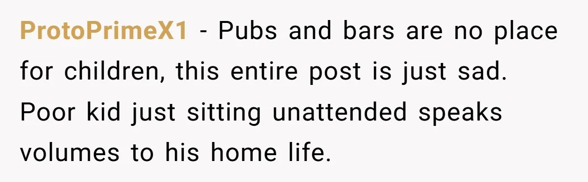 ProtoPrimeX1 − Pubs and bars are no place for children, this entire post is just sad. Poor kid just sitting unattended speaks volumes to his home life.