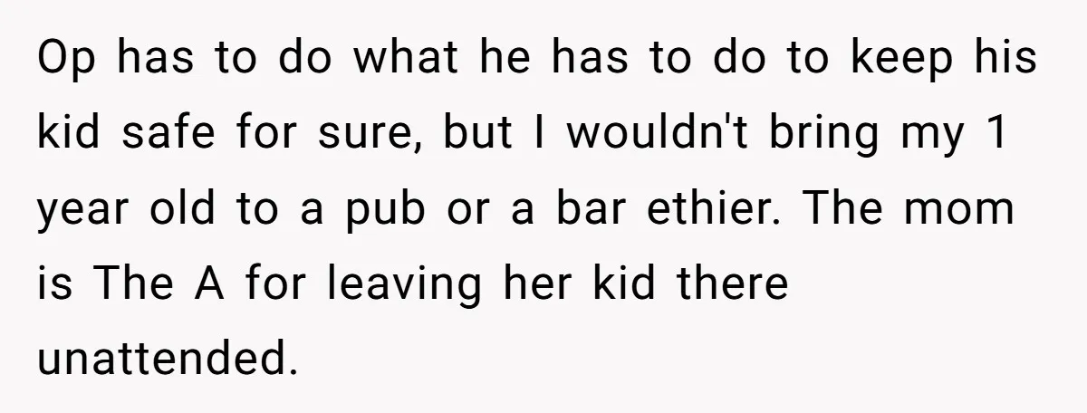 Op has to do what he has to do to keep his kid safe for sure, but I wouldn't bring my 1 year old to a pub or a bar...