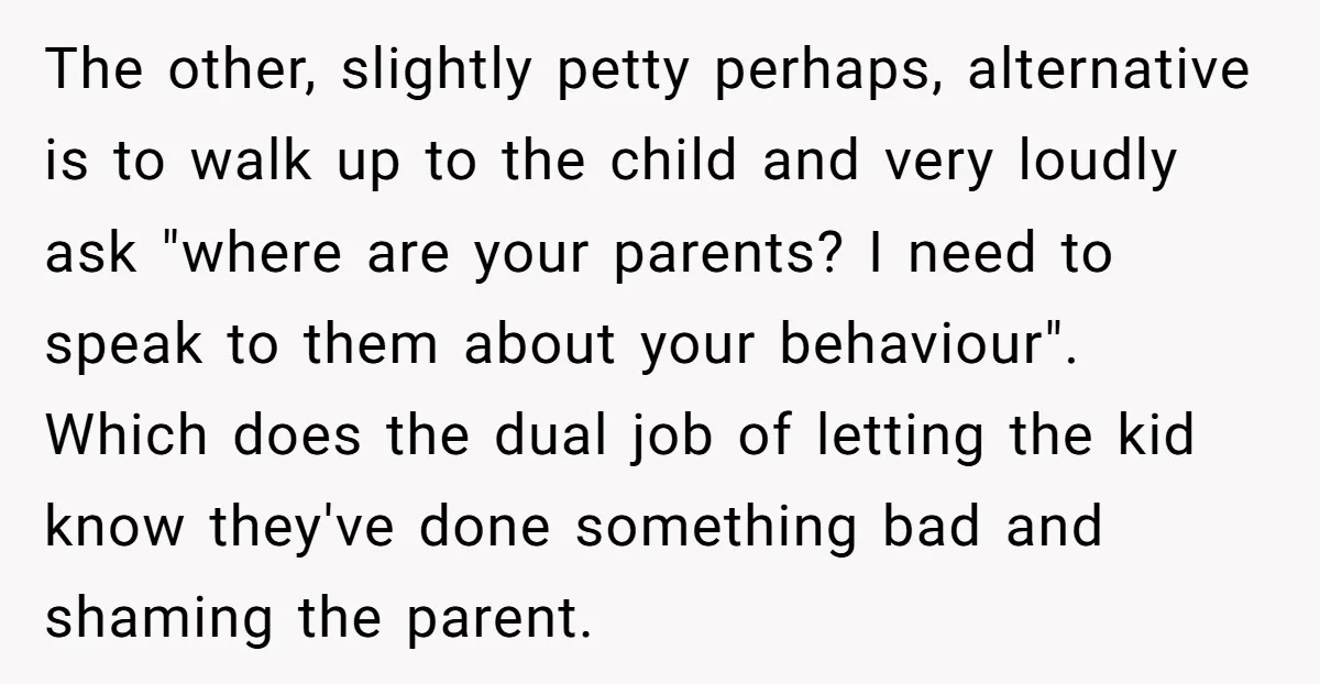The other, slightly petty perhaps, alternative is to walk up to the child and very loudly ask "where are your parents? I need to speak to them about your behaviour"....