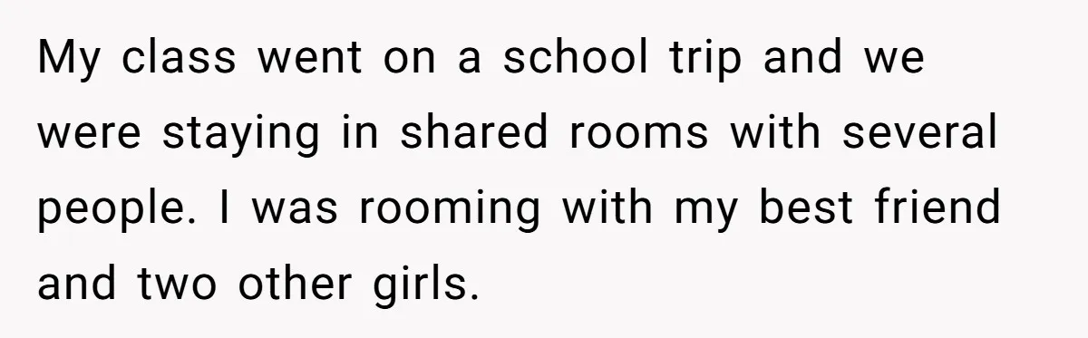 My class went on a school trip and we were staying in shared rooms with several people. I was rooming with my best friend and two other girls.