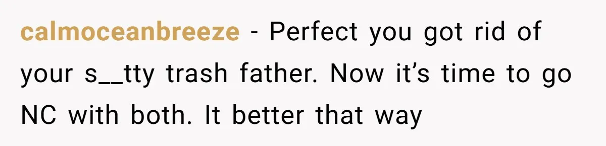 calmoceanbreeze - Perfect you got rid of your s__tty trash father. Now it’s time to go NC with both. It better that way