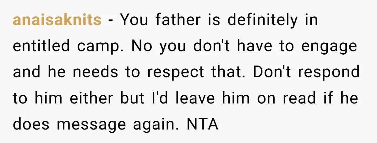 anaisaknits - You father is definitely in entitled camp. No you don't have to engage and he needs to respect that. Don't respond to him either but I'd leave him...