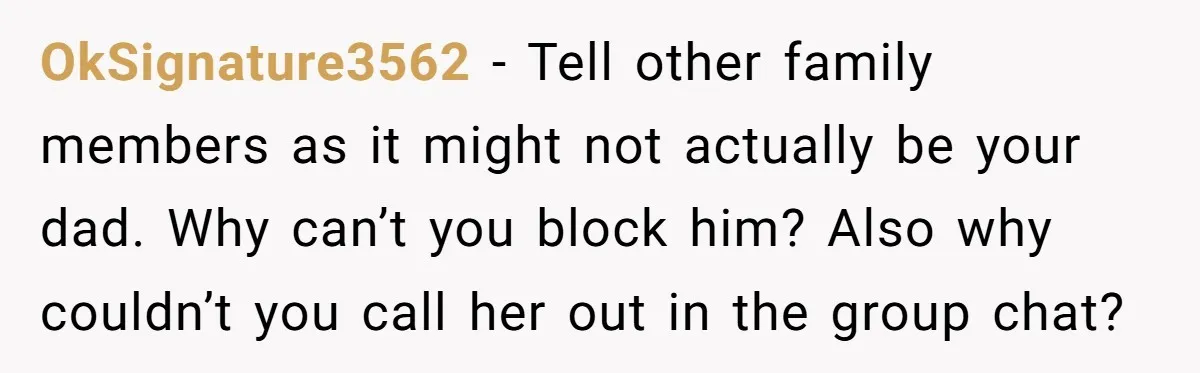 OkSignature3562 - Tell other family members as it might not actually be your dad. Why can’t you block him? Also why couldn’t you call her out in the group chat?