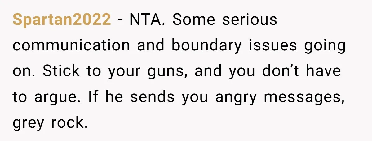 Spartan2022 - NTA. Some serious communication and boundary issues going on. Stick to your guns, and you don’t have to argue. If he sends you angry messages, grey rock.
