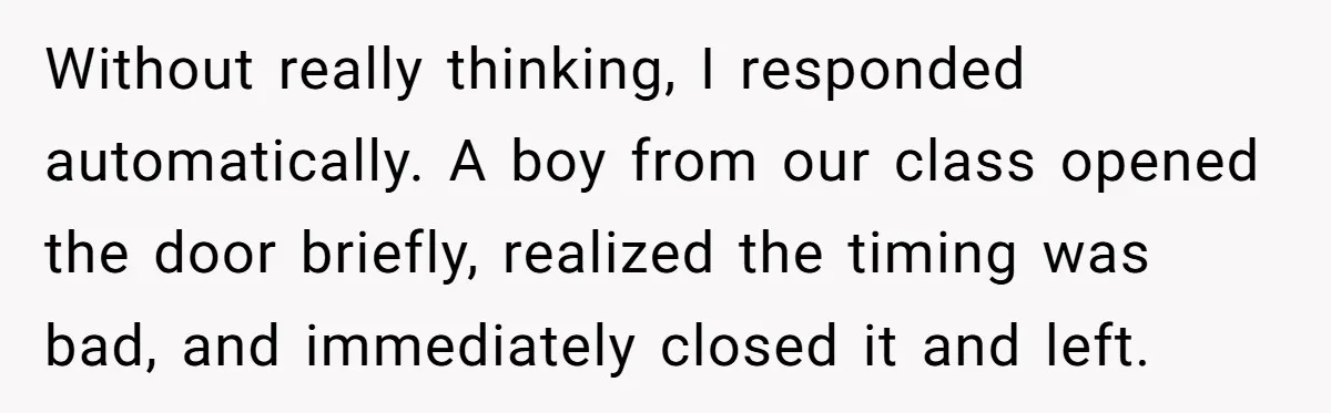 Without really thinking, I responded automatically. A boy from our class opened the door briefly, realized the timing was bad, and immediately closed it and left.