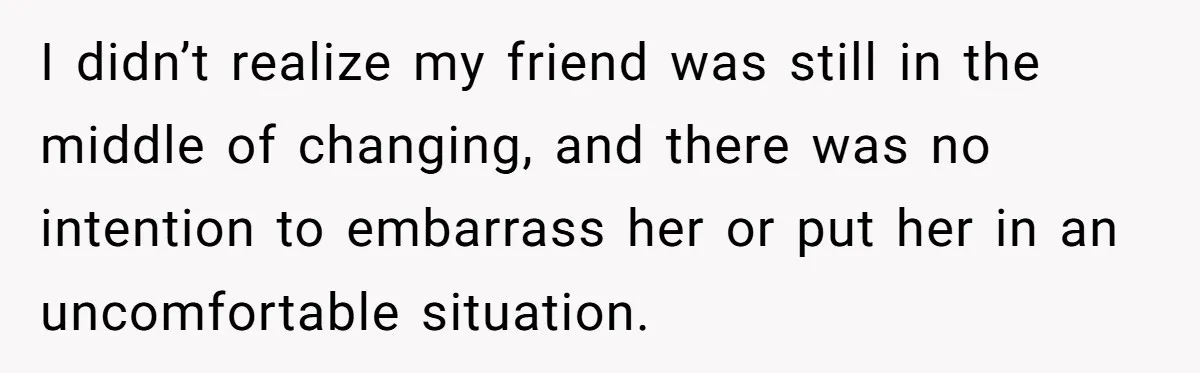 I didn’t realize my friend was still in the middle of changing, and there was no intention to embarrass her or put her in an uncomfortable situation.