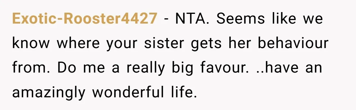 Exotic-Rooster4427 - NTA. Seems like we know where your sister gets her behaviour from. Do me a really big favour. ..have an amazingly wonderful life.