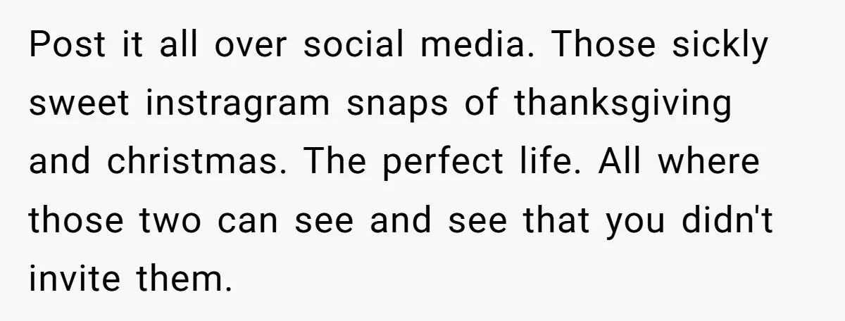 Post it all over social media. Those sickly sweet instragram snaps of thanksgiving and christmas. The perfect life. All where those two can see and see that you didn't invite...