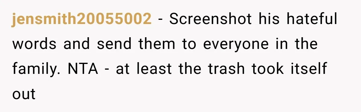 jensmith20055002 - Screenshot his hateful words and send them to everyone in the family. NTA - at least the trash took itself out