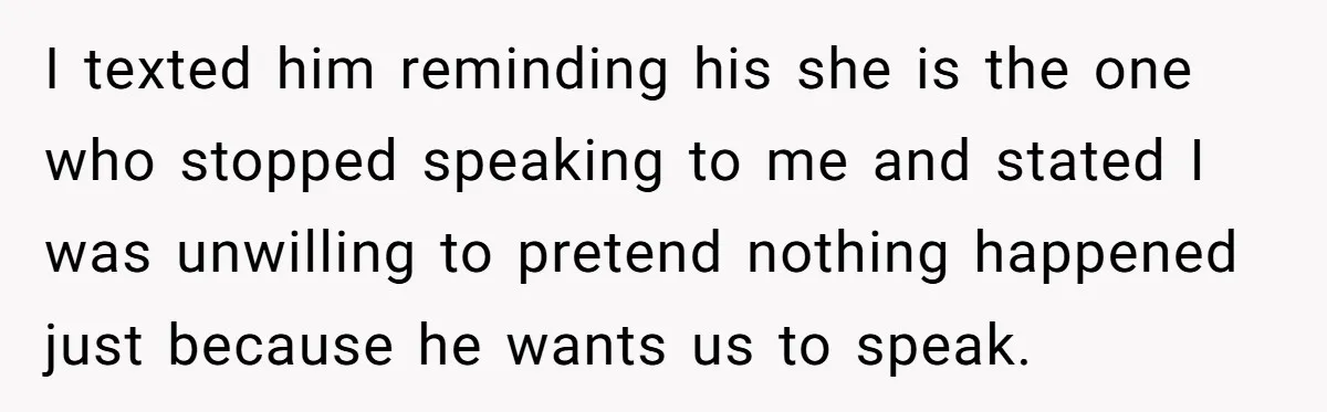I texted him reminding his she is the one who stopped speaking to me and stated I was unwilling to pretend nothing happened just because he wants us to speak.