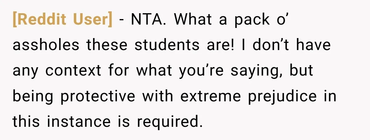 [Reddit User] − NTA. What a pack o’ assholes these students are! I don’t have any context for what you’re saying, but being protective with extreme prejudice in this instance...