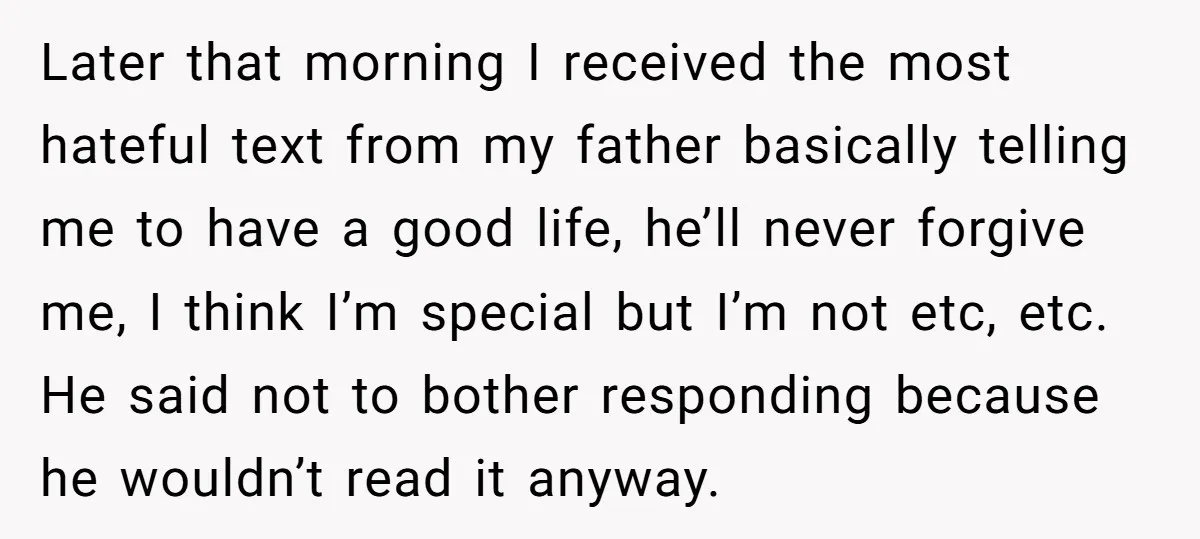 Later that morning I received the most hateful text from my father basically telling me to have a good life, he’ll never forgive me, I think I’m special but I’m...
