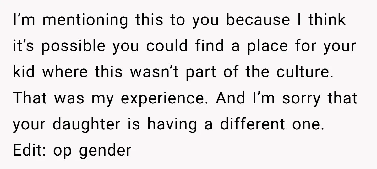 I’m mentioning this to you because I think it’s possible you could find a place for your kid where this wasn’t part of the culture. That was my experience. And...