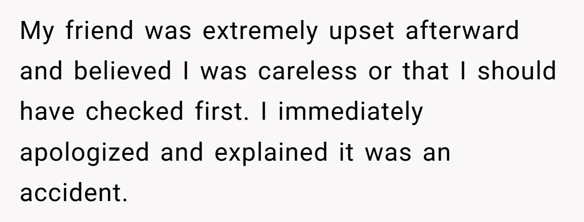 My friend was extremely upset afterward and believed I was careless or that I should have checked first. I immediately apologized and explained it was an accident.