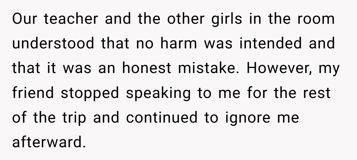 Our teacher and the other girls in the room understood that no harm was intended and that it was an honest mistake. However, my friend stopped speaking to me for...