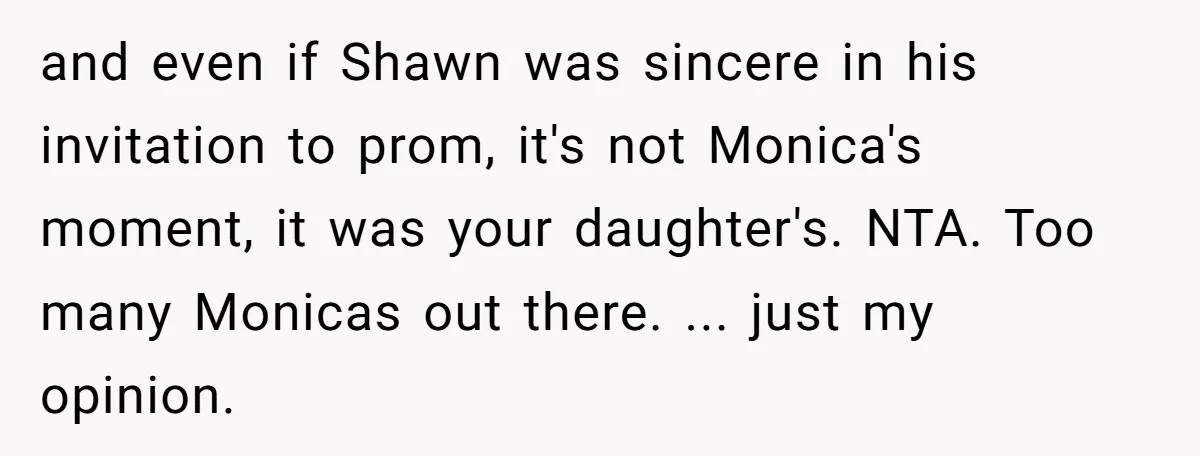 and even if Shawn was sincere in his invitation to prom, it's not Monica's moment, it was your daughter's. NTA. Too many Monicas out there. ... just my opinion.