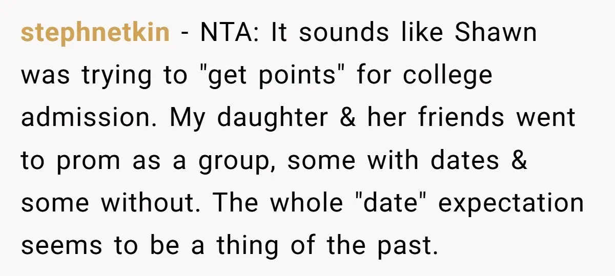 stephnetkin − NTA: It sounds like Shawn was trying to "get points" for college admission. My daughter & her friends went to prom as a group, some with dates &...
