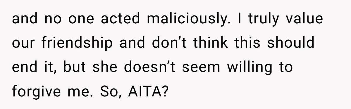 and no one acted maliciously. I truly value our friendship and don’t think this should end it, but she doesn’t seem willing to forgive me. So, AITA?