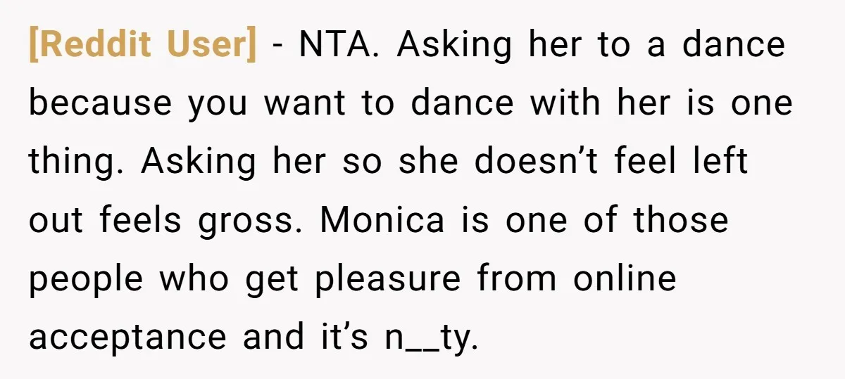 [Reddit User] − NTA. Asking her to a dance because you want to dance with her is one thing. Asking her so she doesn’t feel left out feels gross. Monica...