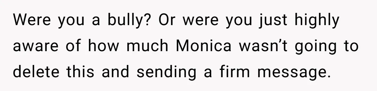 Were you a bully? Or were you just highly aware of how much Monica wasn’t going to delete this and sending a firm message.