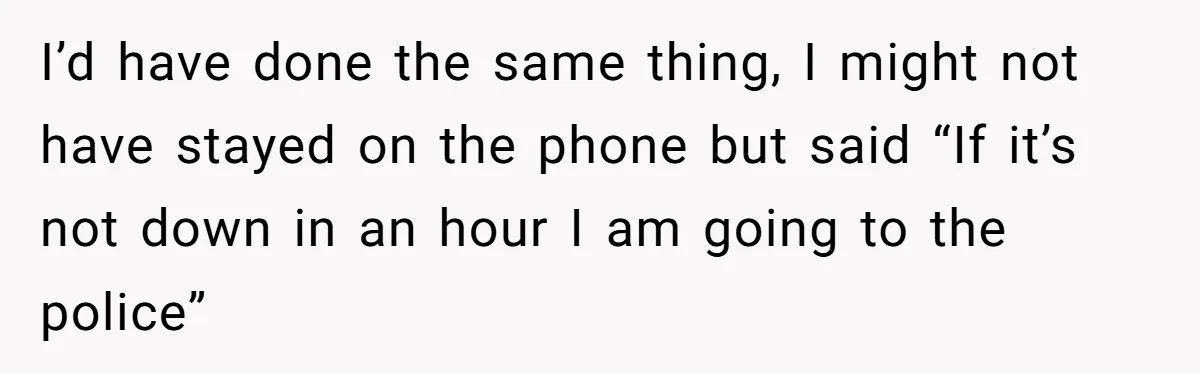 I’d have done the same thing, I might not have stayed on the phone but said “If it’s not down in an hour I am going to the police”