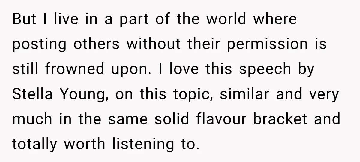 But I live in a part of the world where posting others without their permission is still frowned upon. I love this speech by Stella Young, on this topic, similar...