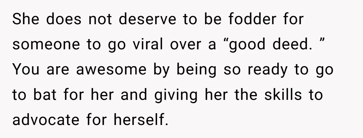 She does not deserve to be fodder for someone to go viral over a “good deed. ” You are awesome by being so ready to go to bat for her...