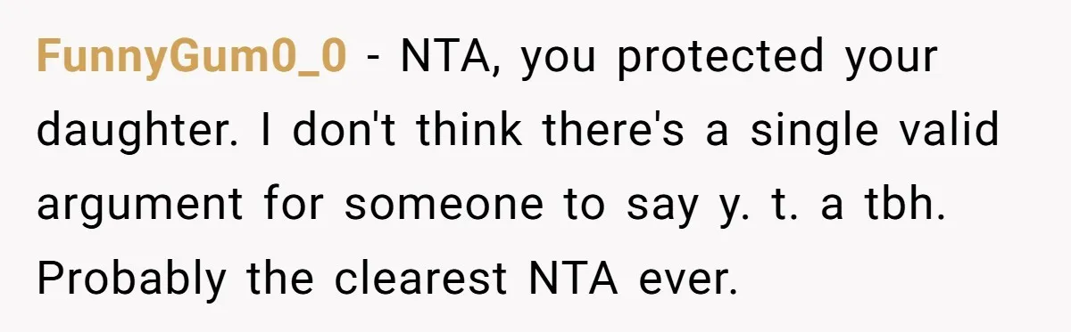 FunnyGum0_0 − NTA, you protected your daughter. I don't think there's a single valid argument for someone to say y. t. a tbh. Probably the clearest NTA ever.